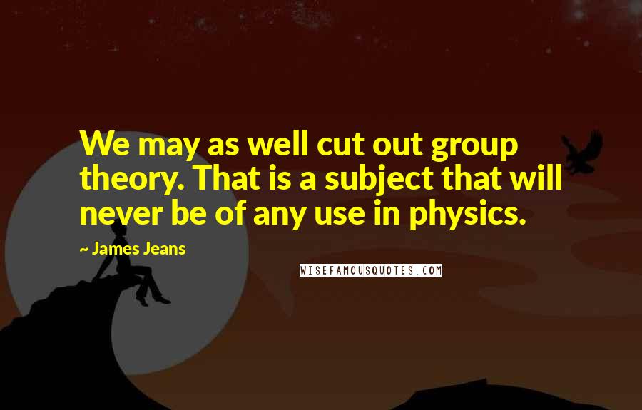 James Jeans Quotes: We may as well cut out group theory. That is a subject that will never be of any use in physics.