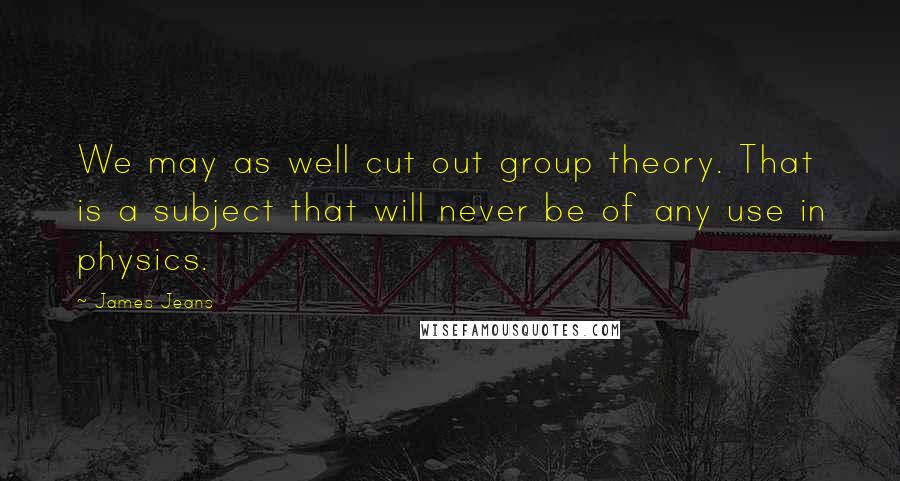 James Jeans Quotes: We may as well cut out group theory. That is a subject that will never be of any use in physics.