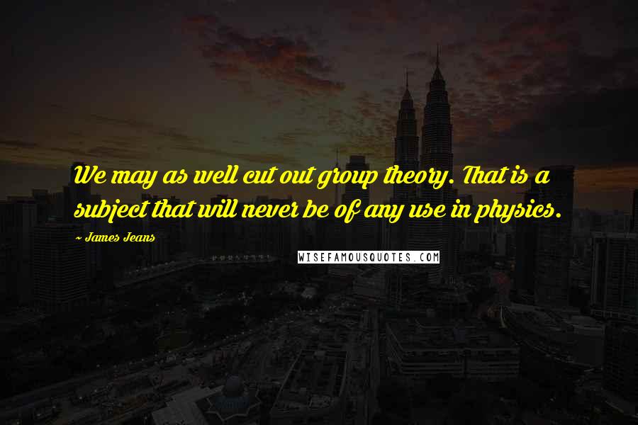 James Jeans Quotes: We may as well cut out group theory. That is a subject that will never be of any use in physics.