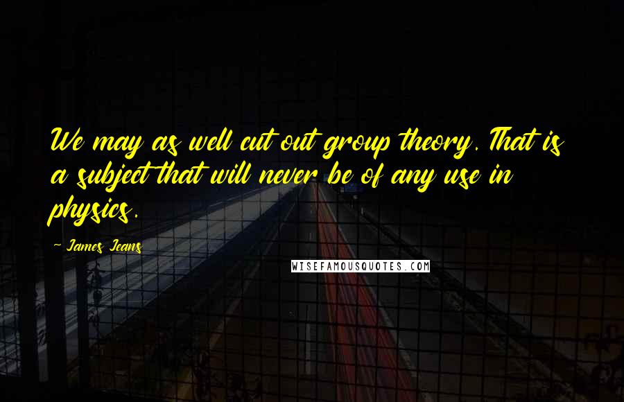 James Jeans Quotes: We may as well cut out group theory. That is a subject that will never be of any use in physics.