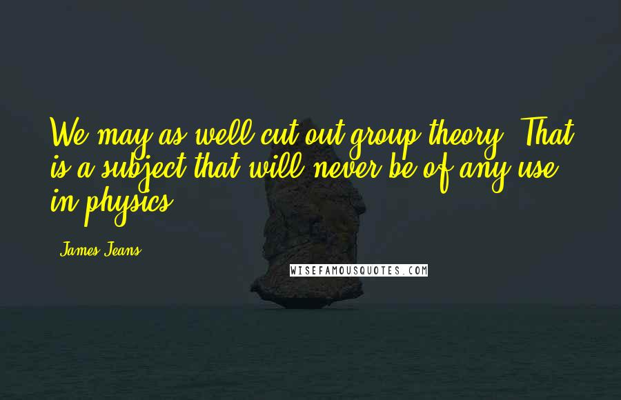 James Jeans Quotes: We may as well cut out group theory. That is a subject that will never be of any use in physics.