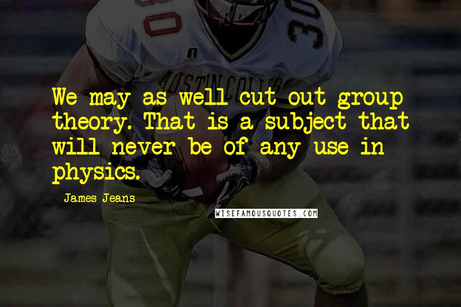 James Jeans Quotes: We may as well cut out group theory. That is a subject that will never be of any use in physics.