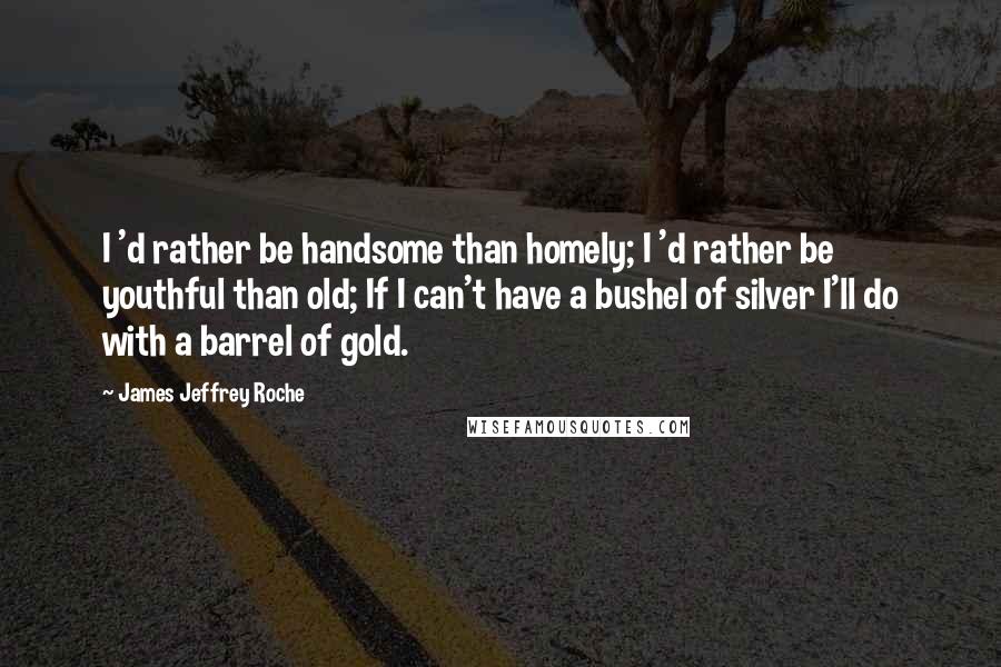 James Jeffrey Roche Quotes: I 'd rather be handsome than homely; I 'd rather be youthful than old; If I can't have a bushel of silver I'll do with a barrel of gold.