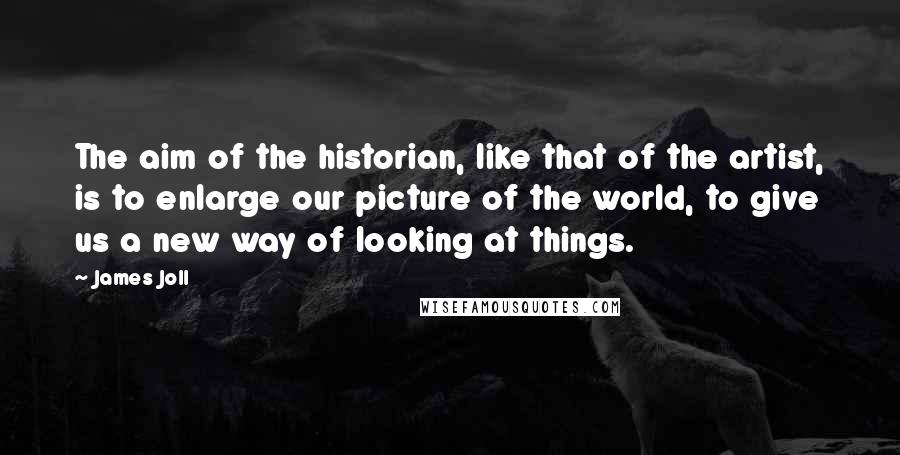 James Joll Quotes: The aim of the historian, like that of the artist, is to enlarge our picture of the world, to give us a new way of looking at things.