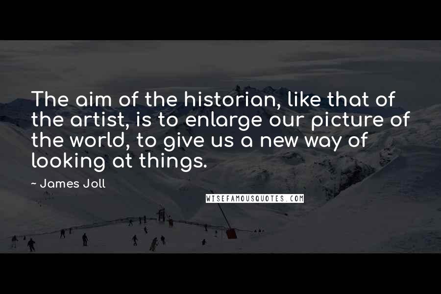 James Joll Quotes: The aim of the historian, like that of the artist, is to enlarge our picture of the world, to give us a new way of looking at things.