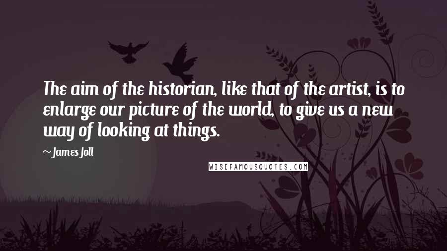 James Joll Quotes: The aim of the historian, like that of the artist, is to enlarge our picture of the world, to give us a new way of looking at things.