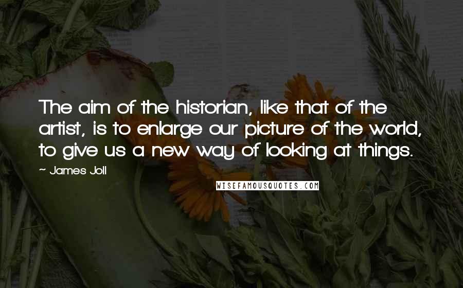 James Joll Quotes: The aim of the historian, like that of the artist, is to enlarge our picture of the world, to give us a new way of looking at things.