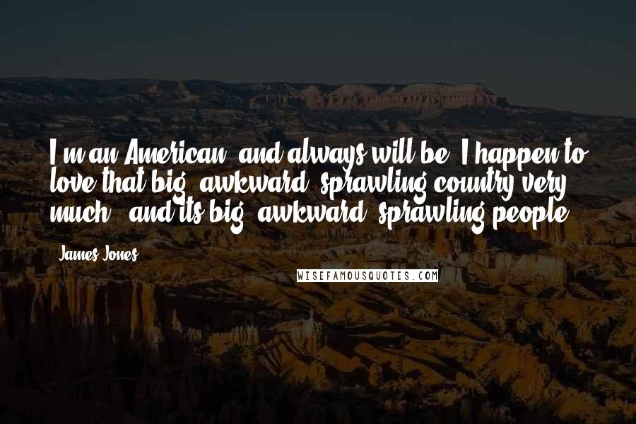 James Jones Quotes: I'm an American, and always will be. I happen to love that big, awkward, sprawling country very much - and its big, awkward, sprawling people.