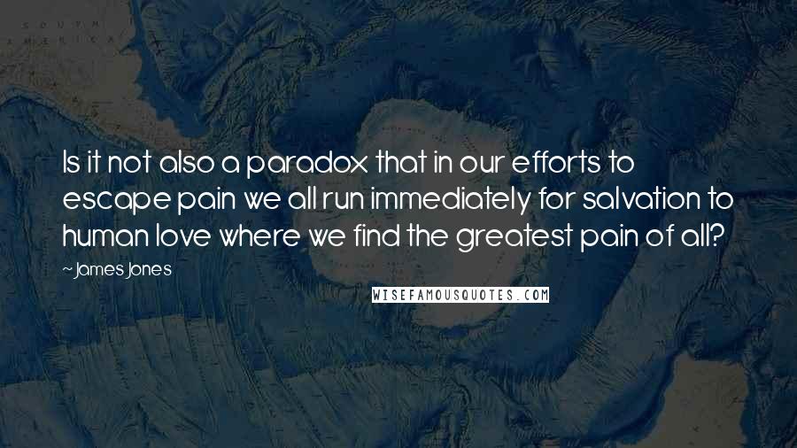 James Jones Quotes: Is it not also a paradox that in our efforts to escape pain we all run immediately for salvation to human love where we find the greatest pain of all?