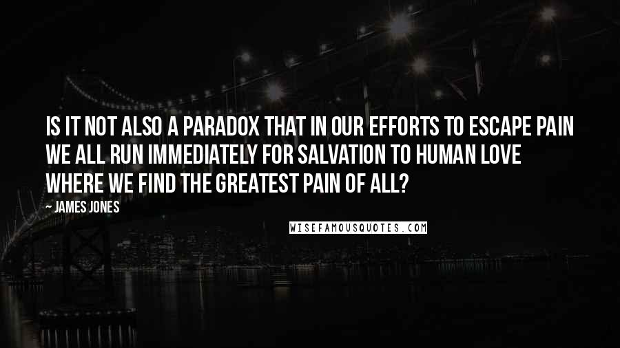 James Jones Quotes: Is it not also a paradox that in our efforts to escape pain we all run immediately for salvation to human love where we find the greatest pain of all?