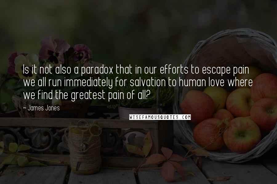 James Jones Quotes: Is it not also a paradox that in our efforts to escape pain we all run immediately for salvation to human love where we find the greatest pain of all?