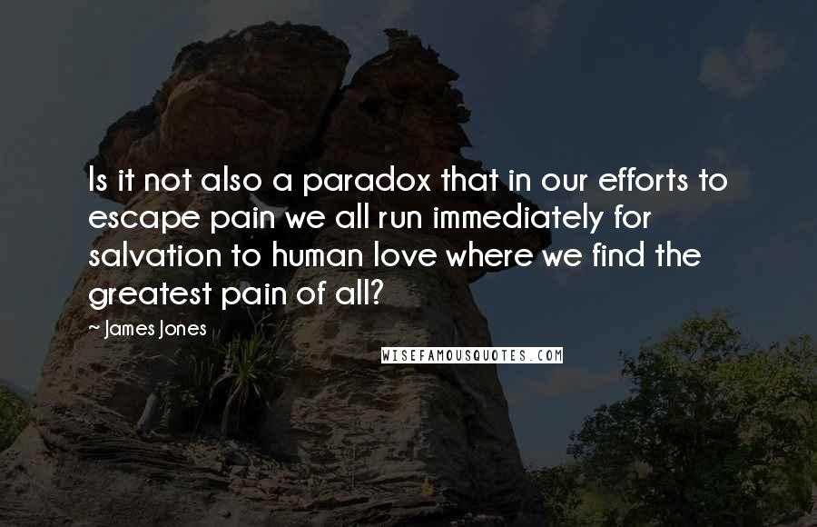 James Jones Quotes: Is it not also a paradox that in our efforts to escape pain we all run immediately for salvation to human love where we find the greatest pain of all?