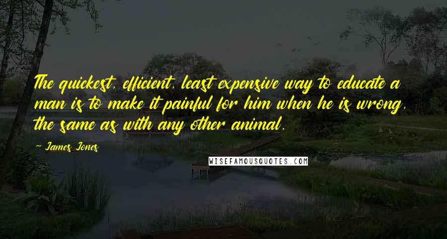 James Jones Quotes: The quickest, efficient, least expensive way to educate a man is to make it painful for him when he is wrong, the same as with any other animal.