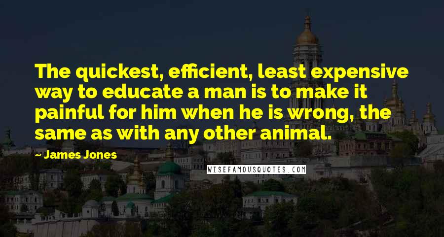 James Jones Quotes: The quickest, efficient, least expensive way to educate a man is to make it painful for him when he is wrong, the same as with any other animal.