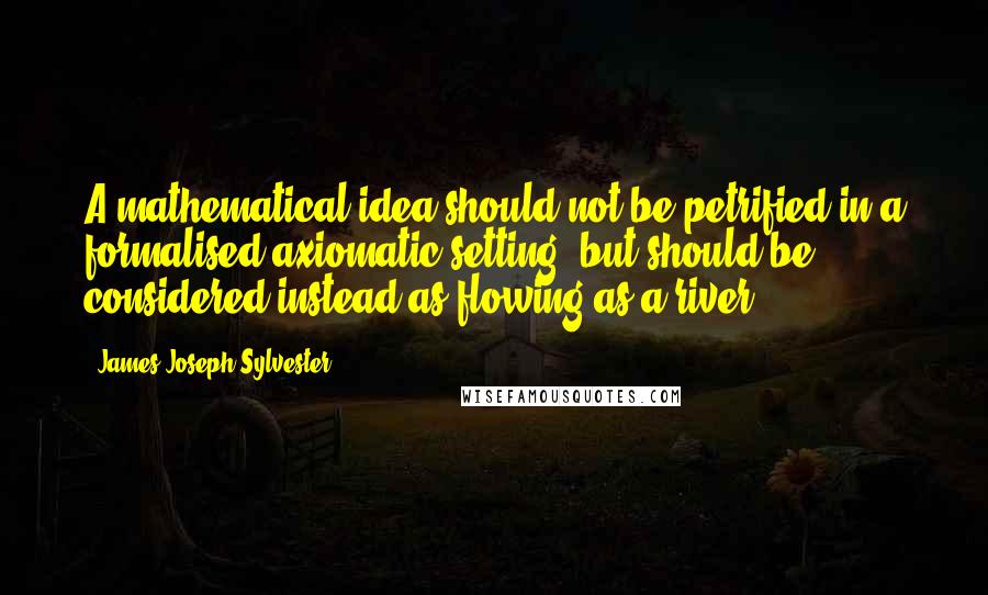 James Joseph Sylvester Quotes: A mathematical idea should not be petrified in a formalised axiomatic setting, but should be considered instead as flowing as a river.