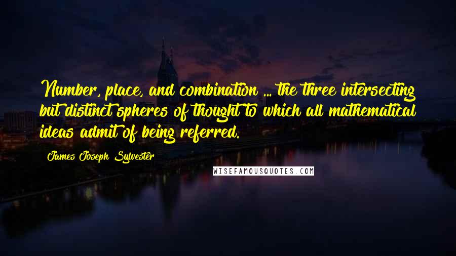 James Joseph Sylvester Quotes: Number, place, and combination ... the three intersecting but distinct spheres of thought to which all mathematical ideas admit of being referred.