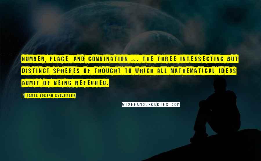 James Joseph Sylvester Quotes: Number, place, and combination ... the three intersecting but distinct spheres of thought to which all mathematical ideas admit of being referred.
