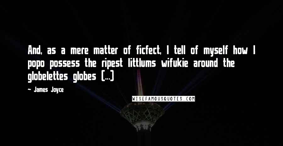 James Joyce Quotes: And, as a mere matter of ficfect, I tell of myself how I popo possess the ripest littlums wifukie around the globelettes globes (...)