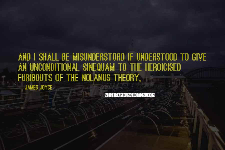 James Joyce Quotes: And I shall be misunderstord if understood to give an unconditional sinequam to the heroicised furibouts of the Nolanus theory,