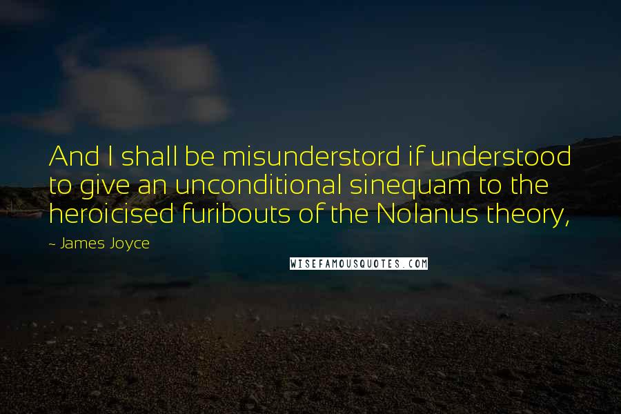 James Joyce Quotes: And I shall be misunderstord if understood to give an unconditional sinequam to the heroicised furibouts of the Nolanus theory,