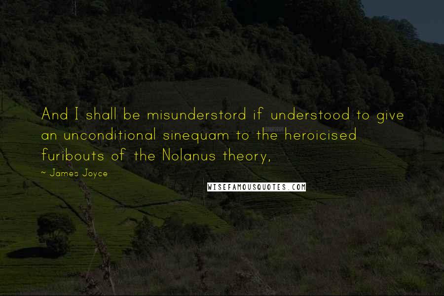 James Joyce Quotes: And I shall be misunderstord if understood to give an unconditional sinequam to the heroicised furibouts of the Nolanus theory,