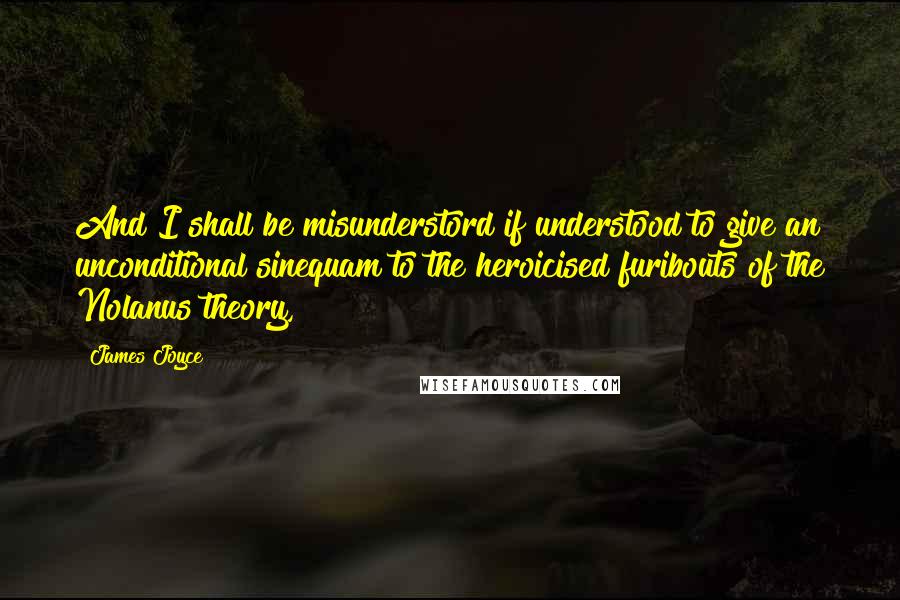 James Joyce Quotes: And I shall be misunderstord if understood to give an unconditional sinequam to the heroicised furibouts of the Nolanus theory,