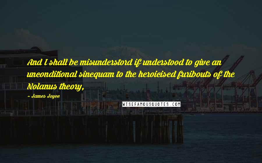 James Joyce Quotes: And I shall be misunderstord if understood to give an unconditional sinequam to the heroicised furibouts of the Nolanus theory,