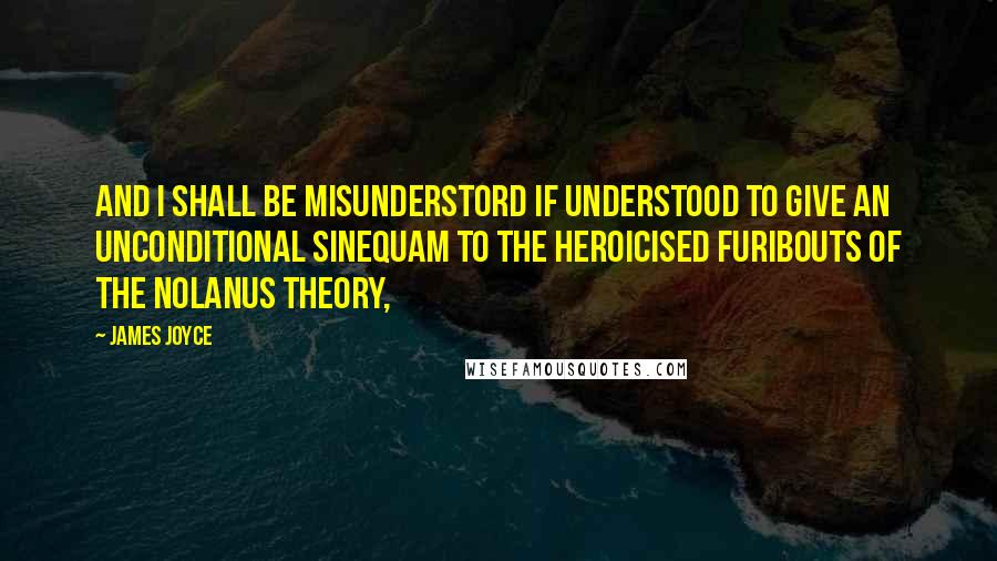 James Joyce Quotes: And I shall be misunderstord if understood to give an unconditional sinequam to the heroicised furibouts of the Nolanus theory,