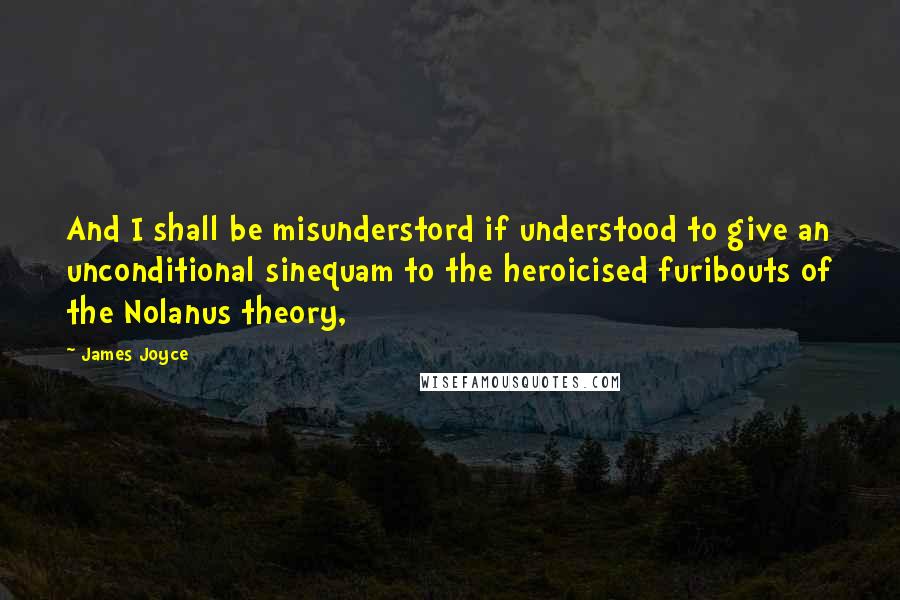 James Joyce Quotes: And I shall be misunderstord if understood to give an unconditional sinequam to the heroicised furibouts of the Nolanus theory,