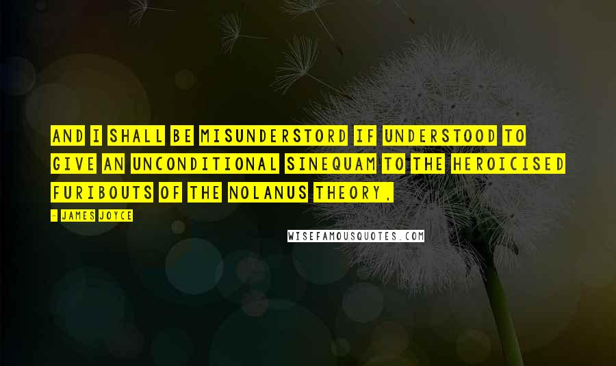 James Joyce Quotes: And I shall be misunderstord if understood to give an unconditional sinequam to the heroicised furibouts of the Nolanus theory,