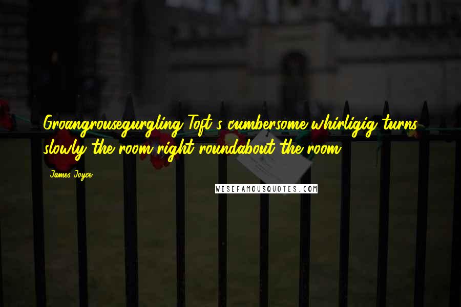 James Joyce Quotes: Groangrousegurgling Toft's cumbersome whirligig turns slowly the room right roundabout the room.)