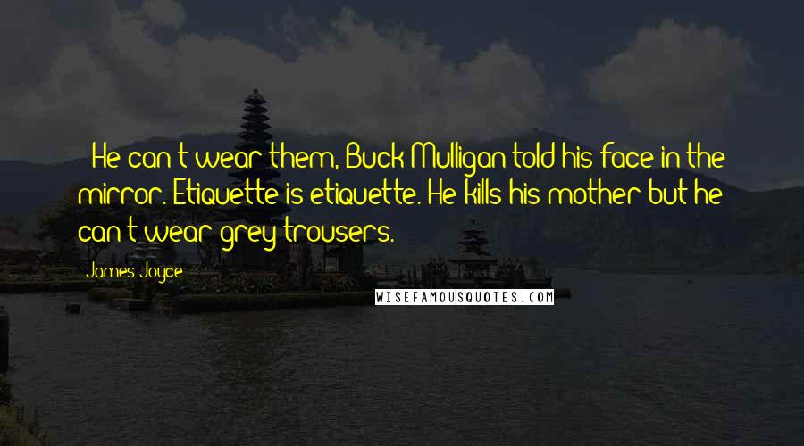 James Joyce Quotes: - He can't wear them, Buck Mulligan told his face in the mirror. Etiquette is etiquette. He kills his mother but he can't wear grey trousers.