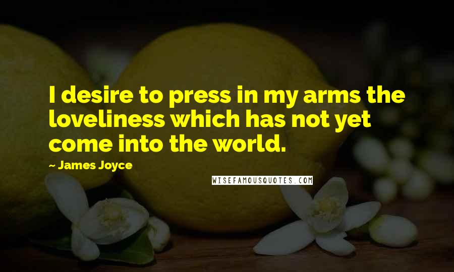 James Joyce Quotes: I desire to press in my arms the loveliness which has not yet come into the world.