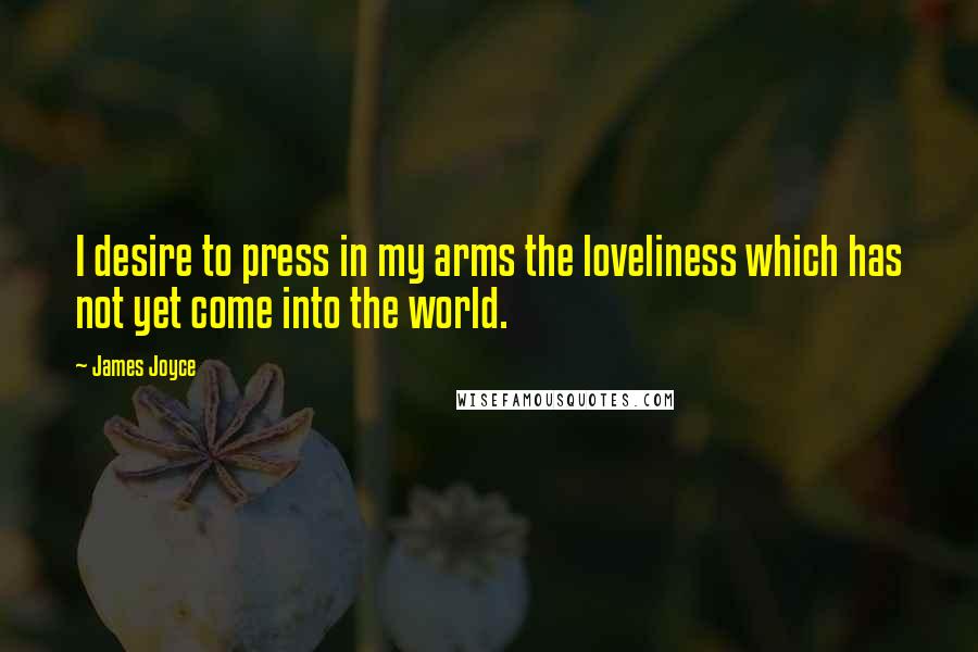 James Joyce Quotes: I desire to press in my arms the loveliness which has not yet come into the world.