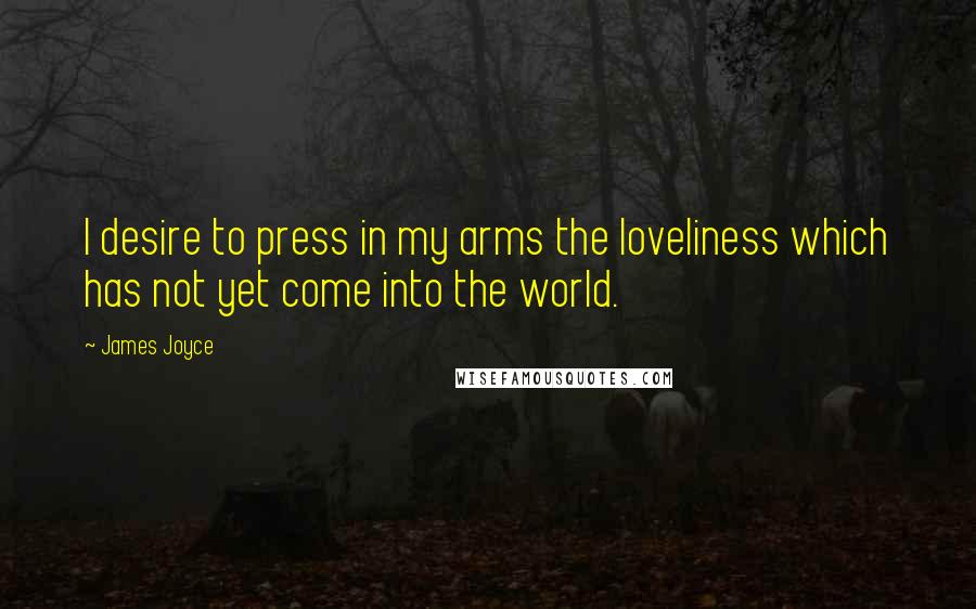 James Joyce Quotes: I desire to press in my arms the loveliness which has not yet come into the world.