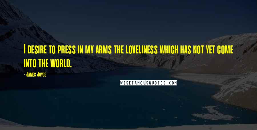 James Joyce Quotes: I desire to press in my arms the loveliness which has not yet come into the world.