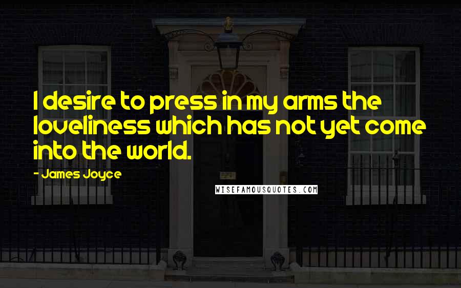 James Joyce Quotes: I desire to press in my arms the loveliness which has not yet come into the world.