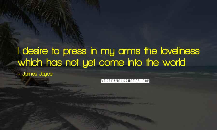 James Joyce Quotes: I desire to press in my arms the loveliness which has not yet come into the world.