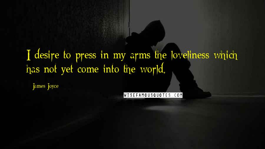 James Joyce Quotes: I desire to press in my arms the loveliness which has not yet come into the world.