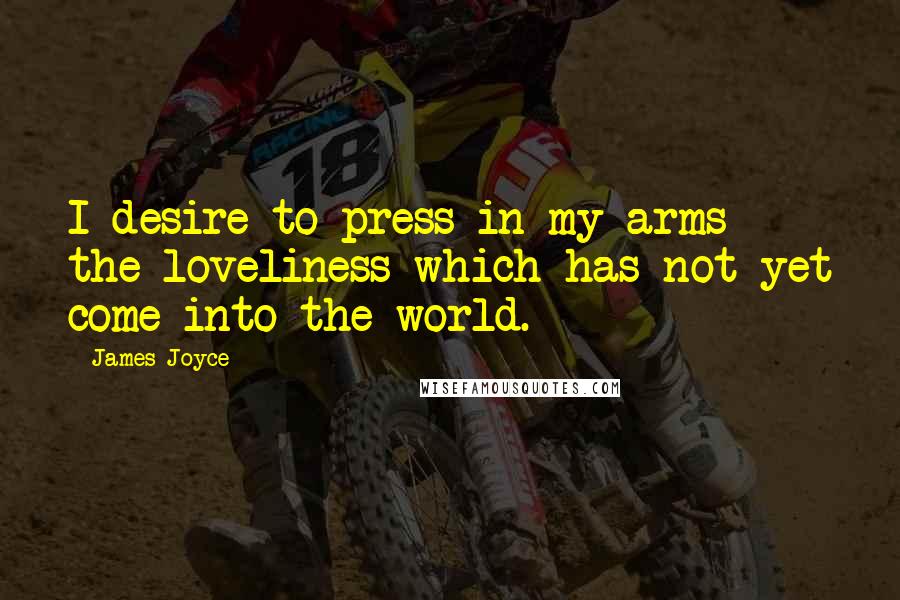 James Joyce Quotes: I desire to press in my arms the loveliness which has not yet come into the world.