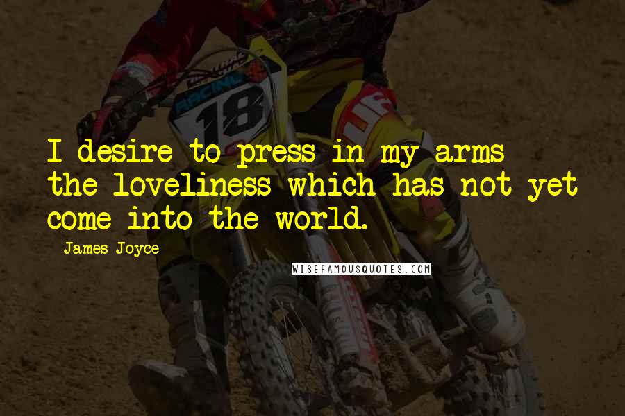 James Joyce Quotes: I desire to press in my arms the loveliness which has not yet come into the world.