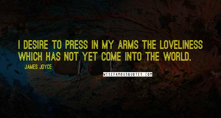 James Joyce Quotes: I desire to press in my arms the loveliness which has not yet come into the world.