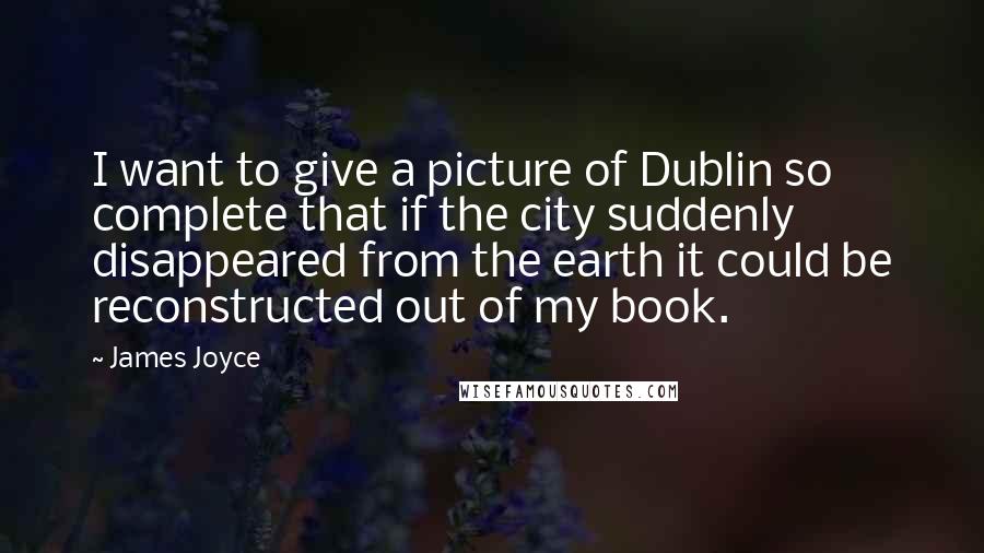 James Joyce Quotes: I want to give a picture of Dublin so complete that if the city suddenly disappeared from the earth it could be reconstructed out of my book.