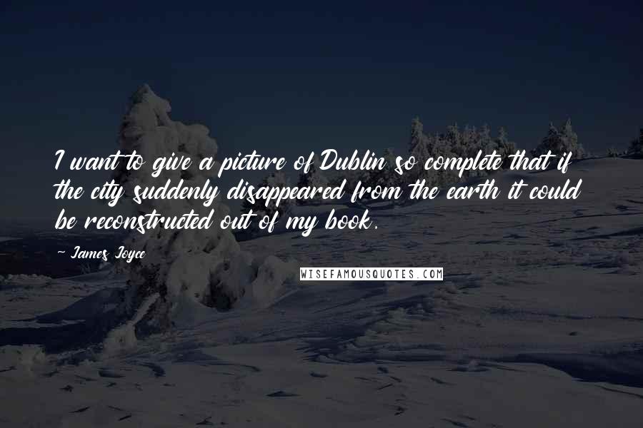 James Joyce Quotes: I want to give a picture of Dublin so complete that if the city suddenly disappeared from the earth it could be reconstructed out of my book.