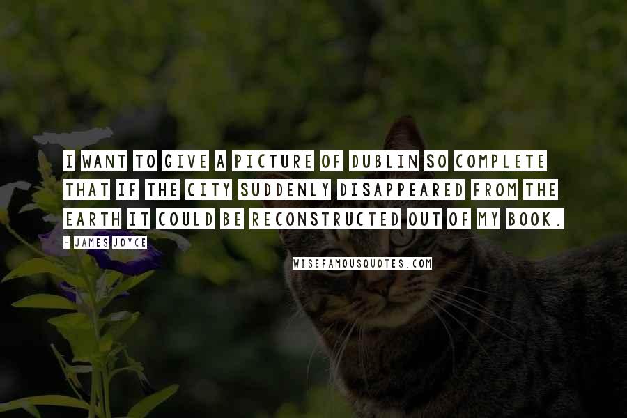 James Joyce Quotes: I want to give a picture of Dublin so complete that if the city suddenly disappeared from the earth it could be reconstructed out of my book.