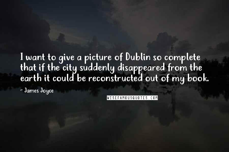 James Joyce Quotes: I want to give a picture of Dublin so complete that if the city suddenly disappeared from the earth it could be reconstructed out of my book.