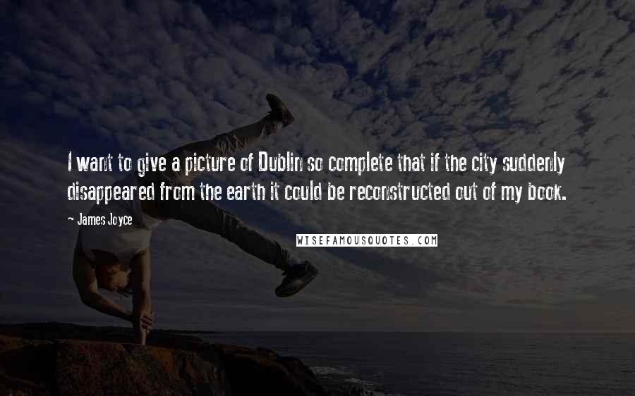 James Joyce Quotes: I want to give a picture of Dublin so complete that if the city suddenly disappeared from the earth it could be reconstructed out of my book.