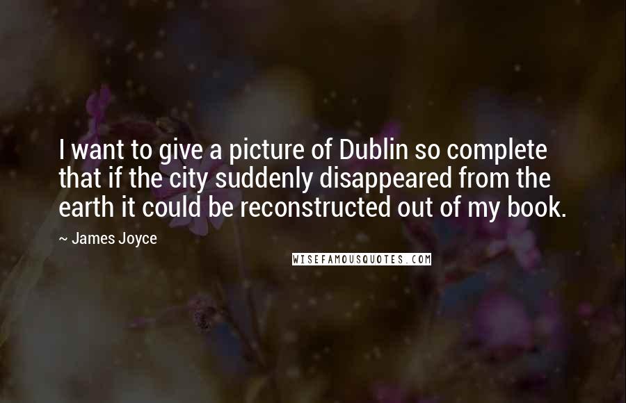 James Joyce Quotes: I want to give a picture of Dublin so complete that if the city suddenly disappeared from the earth it could be reconstructed out of my book.