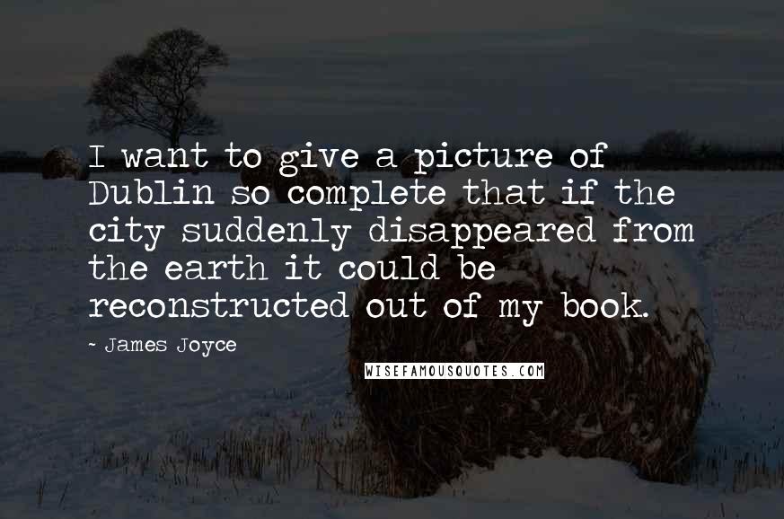 James Joyce Quotes: I want to give a picture of Dublin so complete that if the city suddenly disappeared from the earth it could be reconstructed out of my book.