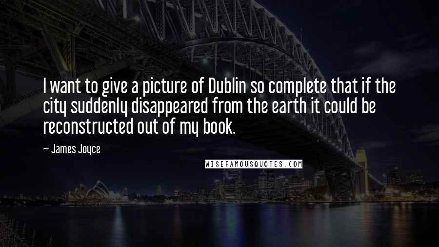 James Joyce Quotes: I want to give a picture of Dublin so complete that if the city suddenly disappeared from the earth it could be reconstructed out of my book.